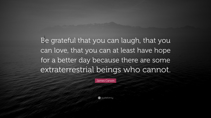 James Carwin Quote: “Be grateful that you can laugh, that you can love, that you can at least have hope for a better day because there are some extraterrestrial beings who cannot.”