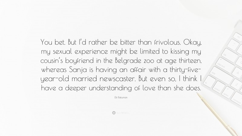 Elif Batuman Quote: “You bet. But I’d rather be bitter than frivolous. Okay, my sexual experience might be limited to kissing my cousin’s boyfriend in the Belgrade zoo at age thirteen, whereas Sanja is having an affair with a thirty-five-year-old married newscaster. But even so, I think I have a deeper understanding of love than she does.”