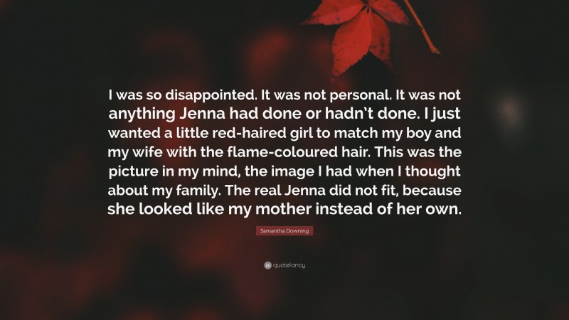 Samantha Downing Quote: “I was so disappointed. It was not personal. It was not anything Jenna had done or hadn’t done. I just wanted a little red-haired girl to match my boy and my wife with the flame-coloured hair. This was the picture in my mind, the image I had when I thought about my family. The real Jenna did not fit, because she looked like my mother instead of her own.”