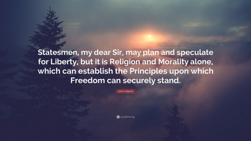 John Adams Quote: “Statesmen, my dear Sir, may plan and speculate for Liberty, but it is Religion and Morality alone, which can establish the Principles upon which Freedom can securely stand.”