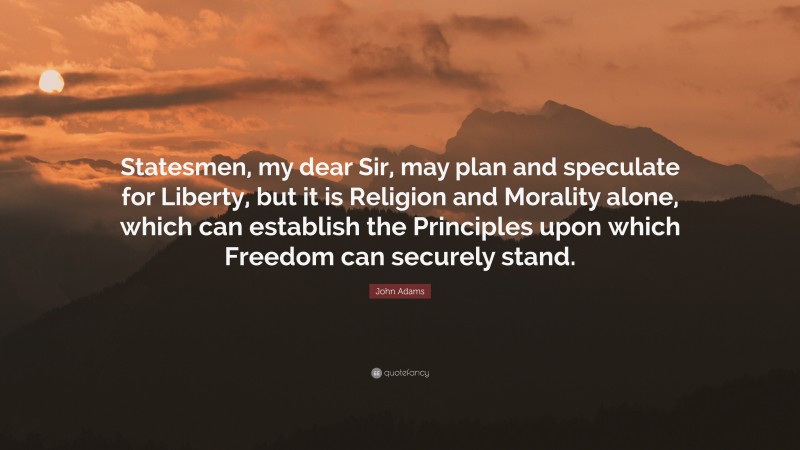 John Adams Quote: “Statesmen, my dear Sir, may plan and speculate for Liberty, but it is Religion and Morality alone, which can establish the Principles upon which Freedom can securely stand.”