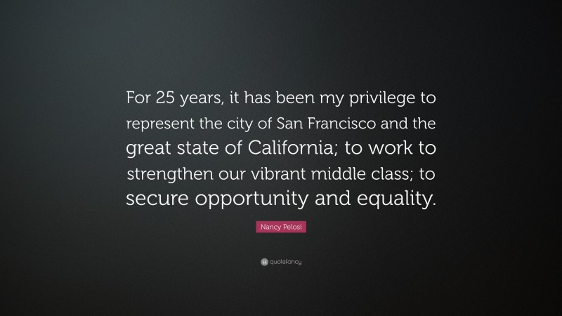 Nancy Pelosi Quote: “For 25 years, it has been my privilege to represent the city of San Francisco and the great state of California; to work to strengthen our vibrant middle class; to secure opportunity and equality.”
