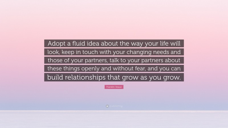 Franklin Veaux Quote: “Adopt a fluid idea about the way your life will look, keep in touch with your changing needs and those of your partners, talk to your partners about these things openly and without fear, and you can build relationships that grow as you grow.”
