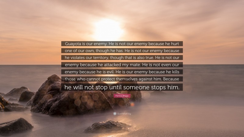 Patricia Briggs Quote: “Guayota is our enemy. He is not our enemy because he hurt one of our own, though he has. He is not our enemy because he violates our territory, though that is also true. He is not our enemy because he attacked my mate. He is not even our enemy because he is evil. He is our enemy because he kills those who cannot protect themselves against him. Because he will not stop until someone stops him.”