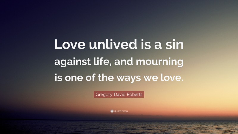 Gregory David Roberts Quote: “Love unlived is a sin against life, and mourning is one of the ways we love.”