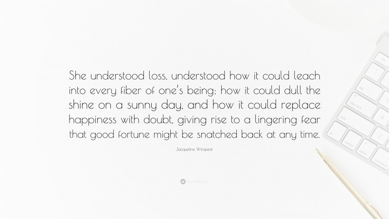 Jacqueline Winspear Quote: “She understood loss, understood how it could leach into every fiber of one’s being; how it could dull the shine on a sunny day, and how it could replace happiness with doubt, giving rise to a lingering fear that good fortune might be snatched back at any time.”