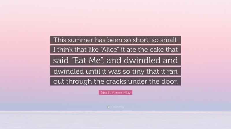 Edna St. Vincent Millay Quote: “This summer has been so short, so small. I think that like “Alice” it ate the cake that said “Eat Me”, and dwindled and dwindled until it was so tiny that it ran out through the cracks under the door.”