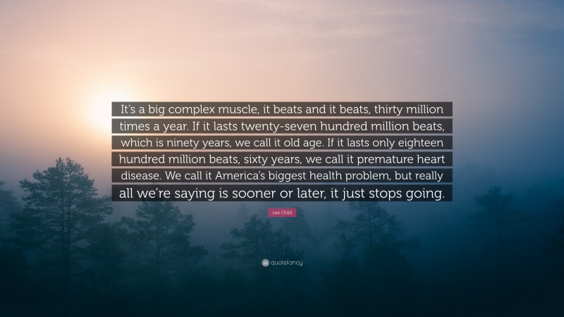 Lee Child Quote: “It’s a big complex muscle, it beats and it beats, thirty million times a year. If it lasts twenty-seven hundred million beats, which is ninety years, we call it old age. If it lasts only eighteen hundred million beats, sixty years, we call it premature heart disease. We call it America’s biggest health problem, but really all we’re saying is sooner or later, it just stops going.”