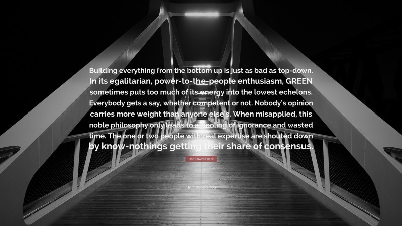 Don Edward Beck Quote: “Building everything from the bottom up is just as bad as top-down. In its egalitarian, power-to-the-people enthusiasm, GREEN sometimes puts too much of its energy into the lowest echelons. Everybody gets a say, whether competent or not. Nobody’s opinion carries more weight than anyone else’s. When misapplied, this noble philosophy only leads to a pooling of ignorance and wasted time. The one or two people with real expertise are shouted down by know-nothings getting their share of consensus.”