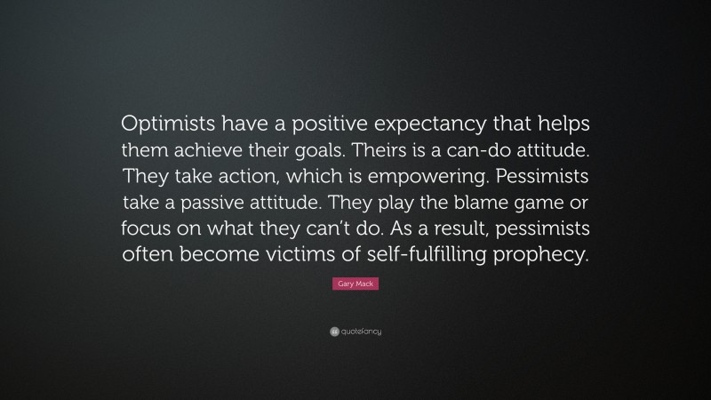 Gary Mack Quote: “Optimists have a positive expectancy that helps them achieve their goals. Theirs is a can-do attitude. They take action, which is empowering. Pessimists take a passive attitude. They play the blame game or focus on what they can’t do. As a result, pessimists often become victims of self-fulfilling prophecy.”