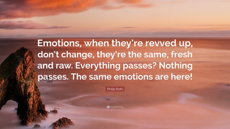 Philip Roth Quote: “Emotions, when they’re revved up, don’t change, they’re the same, fresh and raw. Everything passes? Nothing passes. The same emotions are here!”