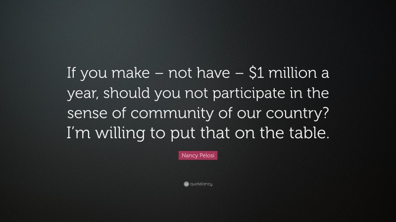 Nancy Pelosi Quote: “If you make – not have – $1 million a year, should you not participate in the sense of community of our country? I’m willing to put that on the table.”