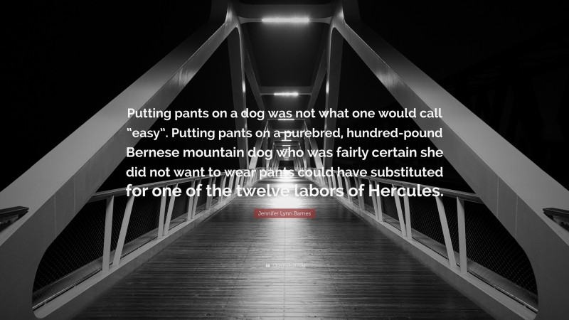 Jennifer Lynn Barnes Quote: “Putting pants on a dog was not what one would call “easy”. Putting pants on a purebred, hundred-pound Bernese mountain dog who was fairly certain she did not want to wear pants could have substituted for one of the twelve labors of Hercules.”