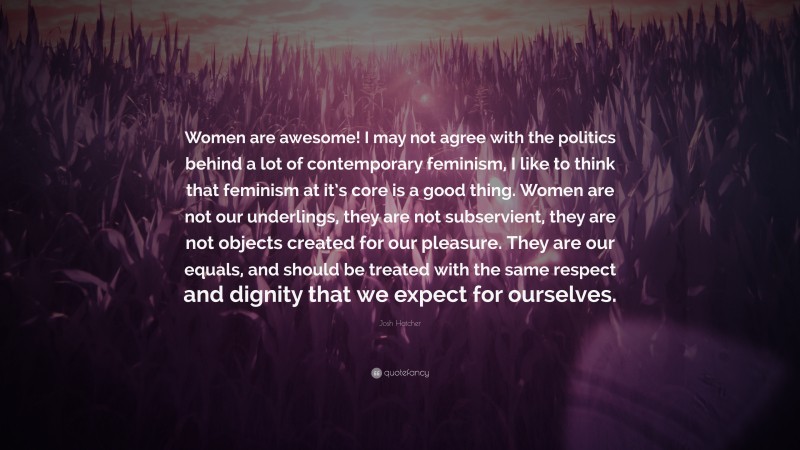 Josh Hatcher Quote: “Women are awesome! I may not agree with the politics behind a lot of contemporary feminism, I like to think that feminism at it’s core is a good thing. Women are not our underlings, they are not subservient, they are not objects created for our pleasure. They are our equals, and should be treated with the same respect and dignity that we expect for ourselves.”