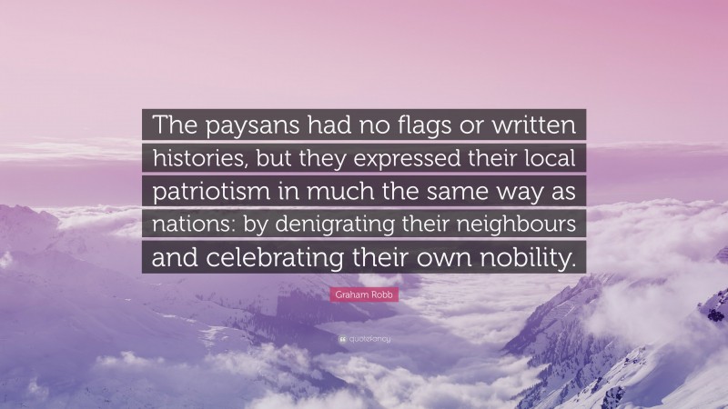Graham Robb Quote: “The paysans had no flags or written histories, but they expressed their local patriotism in much the same way as nations: by denigrating their neighbours and celebrating their own nobility.”