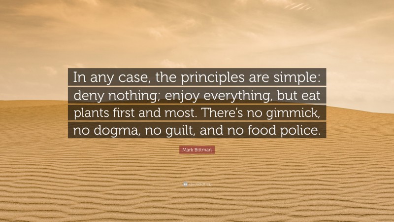 Mark Bittman Quote: “In any case, the principles are simple: deny nothing; enjoy everything, but eat plants first and most. There’s no gimmick, no dogma, no guilt, and no food police.”