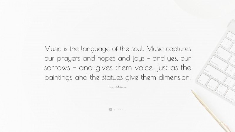 Susan Meissner Quote: “Music is the language of the soul. Music captures our prayers and hopes and joys – and yes, our sorrows – and gives them voice, just as the paintings and the statues give them dimension.”