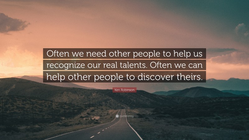 Ken Robinson Quote: “Often we need other people to help us recognize our real talents. Often we can help other people to discover theirs.”