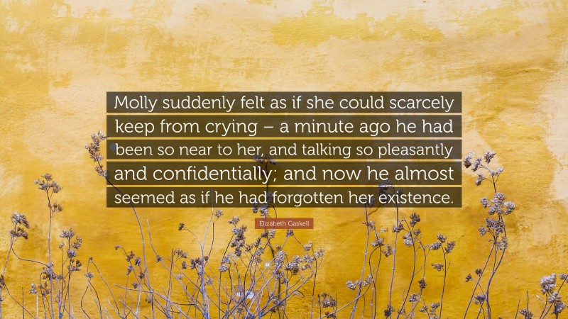 Elizabeth Gaskell Quote: “Molly suddenly felt as if she could scarcely keep from crying – a minute ago he had been so near to her, and talking so pleasantly and confidentially; and now he almost seemed as if he had forgotten her existence.”
