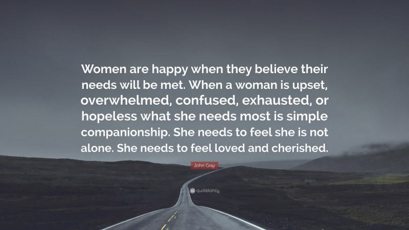 John Gray Quote: “Women are happy when they believe their needs will be met. When a woman is upset, overwhelmed, confused, exhausted, or hopeless what she needs most is simple companionship. She needs to feel she is not alone. She needs to feel loved and cherished.”