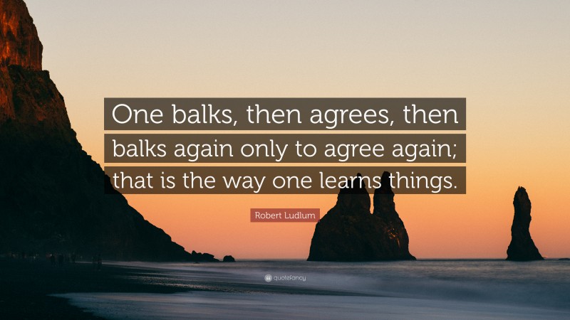 Robert Ludlum Quote: “One balks, then agrees, then balks again only to agree again; that is the way one learns things.”