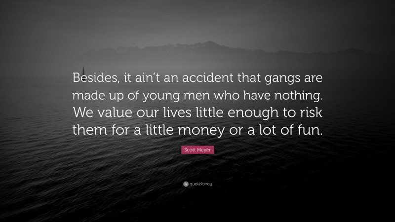 Scott Meyer Quote: “Besides, it ain’t an accident that gangs are made up of young men who have nothing. We value our lives little enough to risk them for a little money or a lot of fun.”