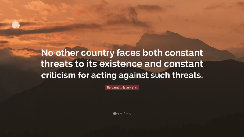 Benjamin Netanyahu Quote: “No other country faces both constant threats to its existence and constant criticism for acting against such threats.”