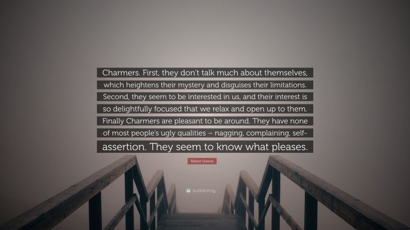 Robert Greene Quote: “Charmers. First, they don’t talk much about themselves, which heightens their mystery and disguises their limitations. Second, they seem to be interested in us, and their interest is so delightfully focused that we relax and open up to them. Finally Charmers are pleasant to be around. They have none of most people’s ugly qualities – nagging, complaining, self-assertion. They seem to know what pleases.”