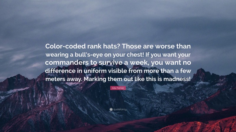 Ada Palmer Quote: “Color-coded rank hats? Those are worse than wearing a bull’s-eye on your chest! If you want your commanders to survive a week, you want no difference in uniform visible from more than a few meters away. Marking them out like this is madness!”