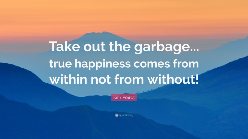 Ken Poirot Quote: “Take out the garbage... true happiness comes from within not from without!”