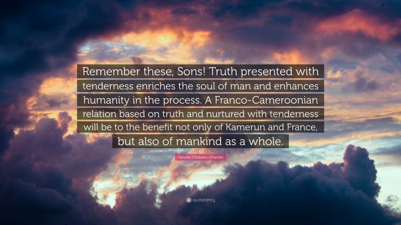 Janvier Chouteu-Chando Quote: “Remember these, Sons! Truth presented with tenderness enriches the soul of man and enhances humanity in the process. A Franco-Cameroonian relation based on truth and nurtured with tenderness will be to the benefit not only of Kamerun and France, but also of mankind as a whole.”