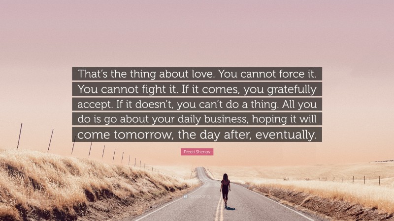 Preeti Shenoy Quote: “That’s the thing about love. You cannot force it. You cannot fight it. If it comes, you gratefully accept. If it doesn’t, you can’t do a thing. All you do is go about your daily business, hoping it will come tomorrow, the day after, eventually.”