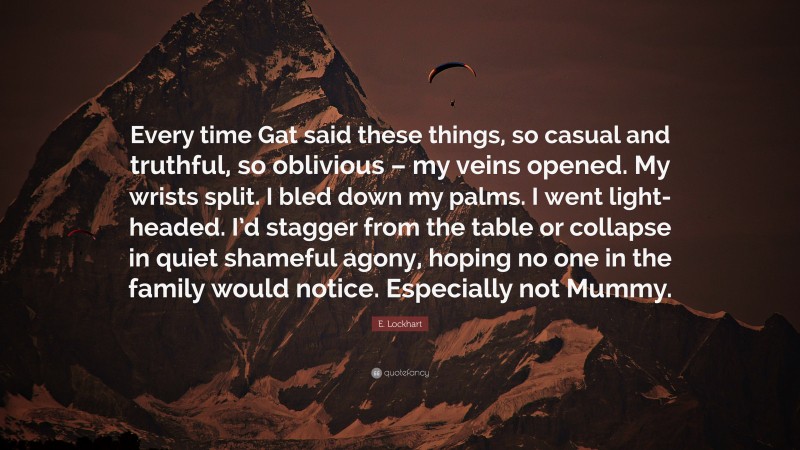 E. Lockhart Quote: “Every time Gat said these things, so casual and truthful, so oblivious – my veins opened. My wrists split. I bled down my palms. I went light-headed. I’d stagger from the table or collapse in quiet shameful agony, hoping no one in the family would notice. Especially not Mummy.”