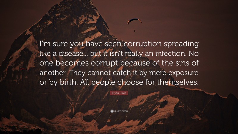 Bryan Davis Quote: “I’m sure you have seen corruption spreading like a disease... but it isn’t really an infection. No one becomes corrupt because of the sins of another. They cannot catch it by mere exposure or by birth. All people choose for themselves.”