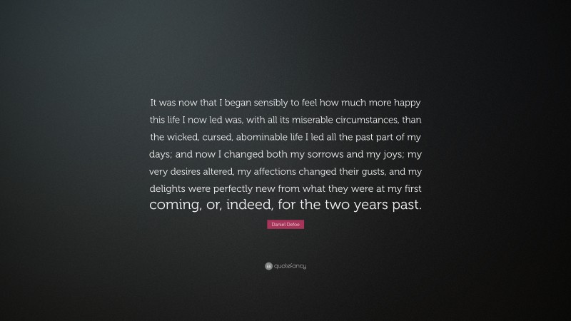 Daniel Defoe Quote: “It was now that I began sensibly to feel how much more happy this life I now led was, with all its miserable circumstances, than the wicked, cursed, abominable life I led all the past part of my days; and now I changed both my sorrows and my joys; my very desires altered, my affections changed their gusts, and my delights were perfectly new from what they were at my first coming, or, indeed, for the two years past.”