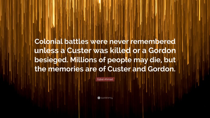 Eqbal Ahmad Quote: “Colonial battles were never remembered unless a Custer was killed or a Gordon besieged. Millions of people may die, but the memories are of Custer and Gordon.”