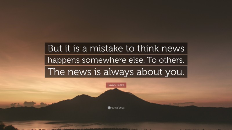 Sarah Blake Quote: “But it is a mistake to think news happens somewhere else. To others. The news is always about you.”