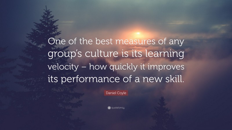 Daniel Coyle Quote: “One of the best measures of any group’s culture is its learning velocity – how quickly it improves its performance of a new skill.”
