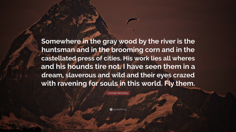 Cormac McCarthy Quote: “Somewhere in the gray wood by the river is the huntsman and in the brooming corn and in the castellated press of cities. His work lies all wheres and his hounds tire not. I have seen them in a dream, slaverous and wild and their eyes crazed with ravening for souls in this world. Fly them.”