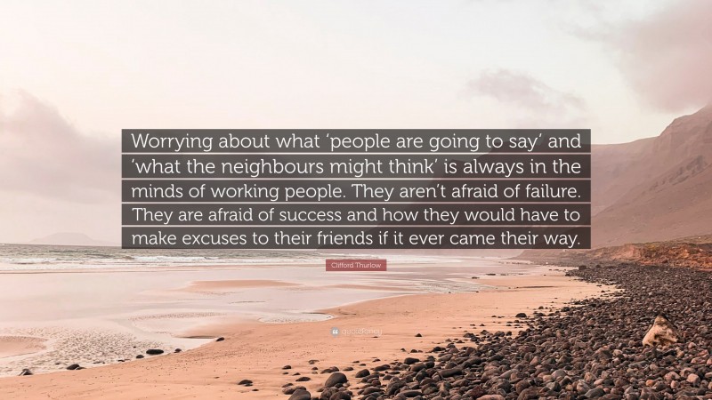 Clifford Thurlow Quote: “Worrying about what ‘people are going to say’ and ‘what the neighbours might think’ is always in the minds of working people. They aren’t afraid of failure. They are afraid of success and how they would have to make excuses to their friends if it ever came their way.”