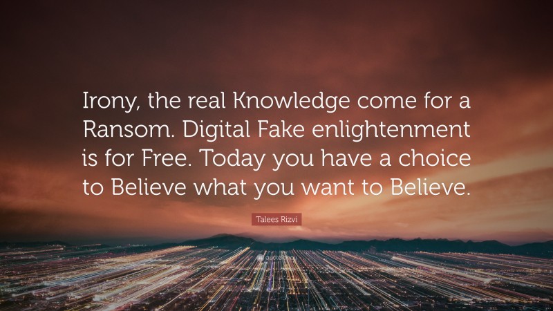 Talees Rizvi Quote: “Irony, the real Knowledge come for a Ransom. Digital Fake enlightenment is for Free. Today you have a choice to Believe what you want to Believe.”