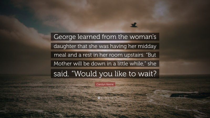 Carolyn Keene Quote: “George learned from the woman’s daughter that she was having her midday meal and a rest in her room upstairs. “But Mother will be down in a little while,” she said. “Would you like to wait?”