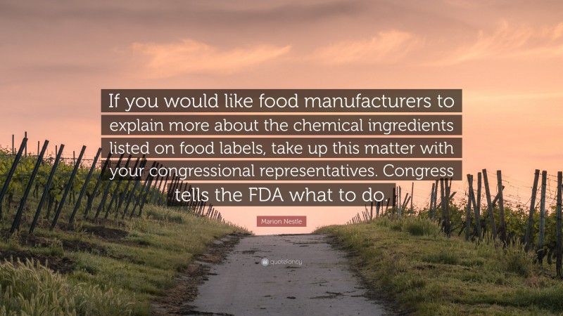 Marion Nestle Quote: “If you would like food manufacturers to explain more about the chemical ingredients listed on food labels, take up this matter with your congressional representatives. Congress tells the FDA what to do.”