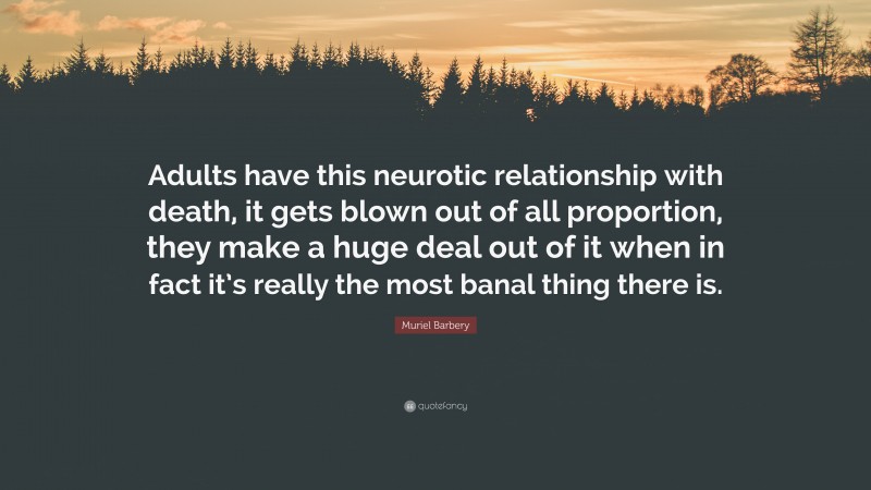 Muriel Barbery Quote: “Adults have this neurotic relationship with death, it gets blown out of all proportion, they make a huge deal out of it when in fact it’s really the most banal thing there is.”