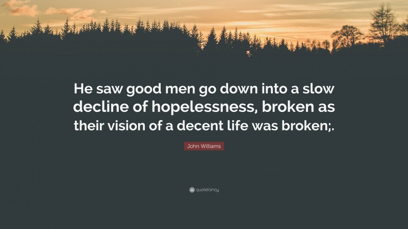 John Williams Quote: “He saw good men go down into a slow decline of hopelessness, broken as their vision of a decent life was broken;.”