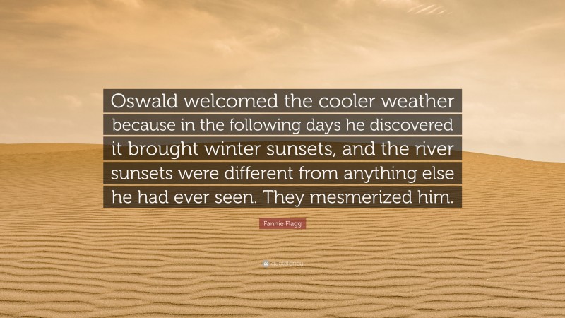 Fannie Flagg Quote: “Oswald welcomed the cooler weather because in the following days he discovered it brought winter sunsets, and the river sunsets were different from anything else he had ever seen. They mesmerized him.”