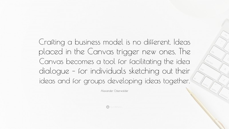 Alexander Osterwalder Quote: “Crafting a business model is no different. Ideas placed in the Canvas trigger new ones. The Canvas becomes a tool for facilitating the idea dialogue – for individuals sketching out their ideas and for groups developing ideas together.”