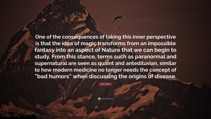 Dean Radin Quote: “One of the consequences of taking this inner perspective is that the idea of magic transforms from an impossible fantasy into an aspect of Nature that we can begin to study. From this stance, terms such as paranormal and supernatural are seen as quaint and antediluvian, similar to how modern medicine no longer needs the concept of “bad humors” when discussing the origins of disease.”