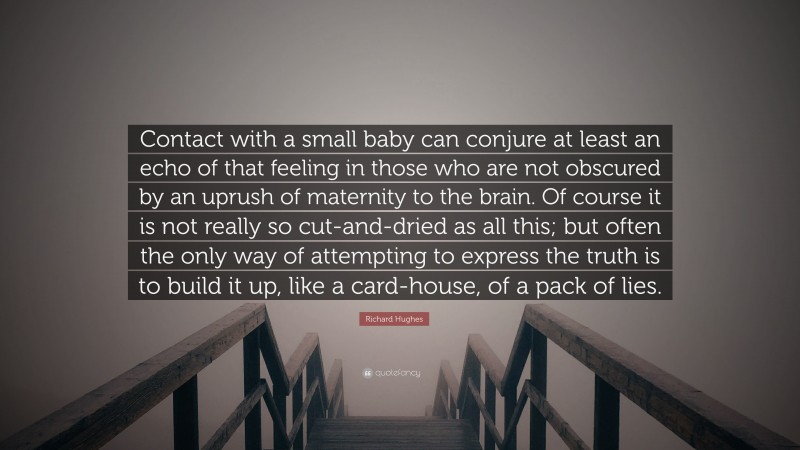 Richard Hughes Quote: “Contact with a small baby can conjure at least an echo of that feeling in those who are not obscured by an uprush of maternity to the brain. Of course it is not really so cut-and-dried as all this; but often the only way of attempting to express the truth is to build it up, like a card-house, of a pack of lies.”