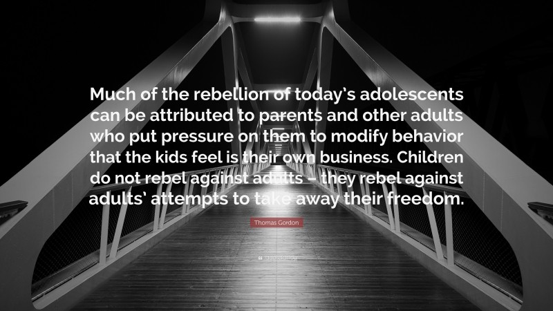 Thomas Gordon Quote: “Much of the rebellion of today’s adolescents can be attributed to parents and other adults who put pressure on them to modify behavior that the kids feel is their own business. Children do not rebel against adults – they rebel against adults’ attempts to take away their freedom.”